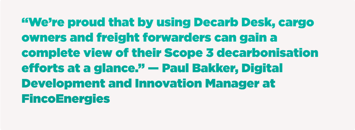 “We’re proud that by using Decarb Desk, cargo owners and freight forwarders can gain a complete view of their Scope 3 decarbonisation efforts at a glance.” — Paul Bakker, Digital Development and Innovation Manager at FincoEnergies
