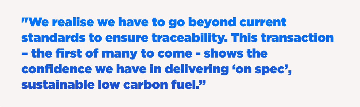 "We realise we have to go beyond current standards to ensure traceability. This transaction – the first of many to come - shows the confidence we have in delivering ‘on spec’, sustainable low carbon fuel.”
